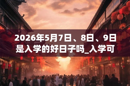 2026年5月7日、8日、9日是入学的好日子吗_入学可以吗 2026年5月7日、8日、9日是入学的好日子吗_入学可以吗