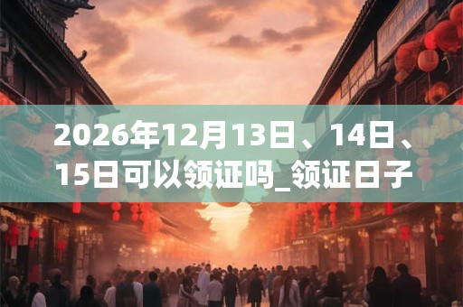 2026年12月13日、14日、15日可以领证吗_领证日子好吗 2026年12月13日、14日、15日可以领证吗_领证日子好吗
