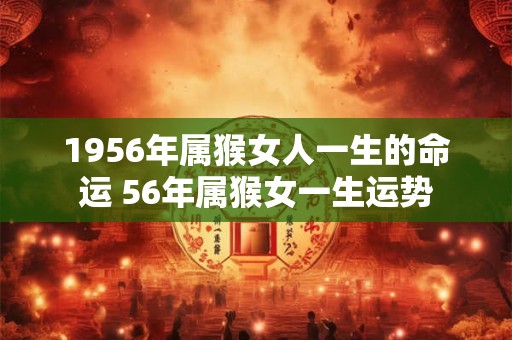 1956年属猴女人一生的命运 56年属猴女一生运势 1956年属猴女人一生的命运 56年属猴女一生运势
