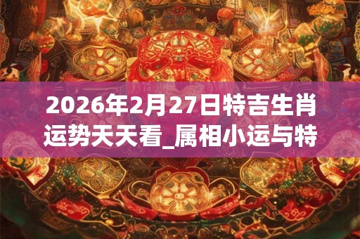 2026年2月27日特吉生肖运势天天看_属相小运与特吉生肖播报