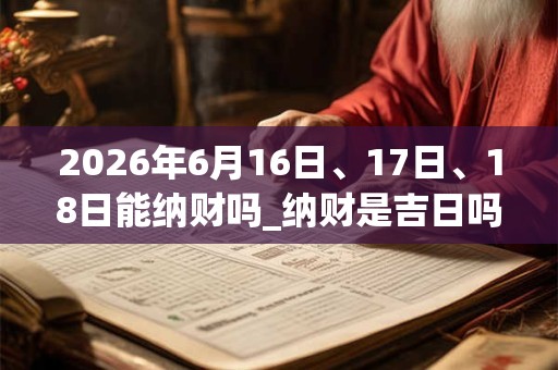 2026年6月16日、17日、18日能纳财吗_纳财是吉日吗 2026年6月16日、17日、18日能纳财吗_纳财是吉日吗