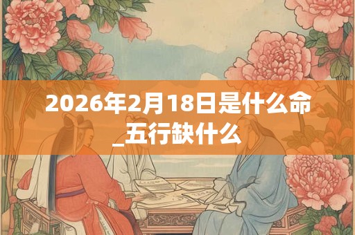 2026年2月18日是什么命_五行缺什么 2026年2月18日是什么命_五行缺什么
