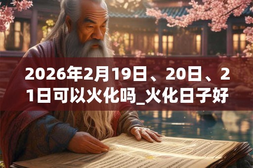 2026年2月19日、20日、21日可以火化吗_火化日子好吗 2026年2月19日、20日、21日可以火化吗_火化日子好吗