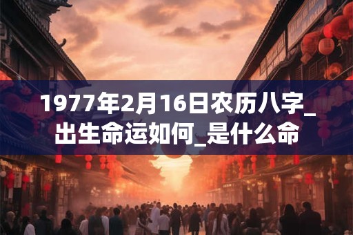 1977年2月16日农历八字_出生命运如何_是什么命