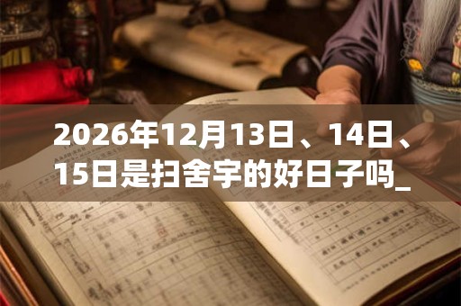 2026年12月13日、14日、15日是扫舍宇的好日子吗_扫舍宇可以吗 2026年12月13日、14日、15日是扫舍宇的好日子吗_扫舍宇可以吗