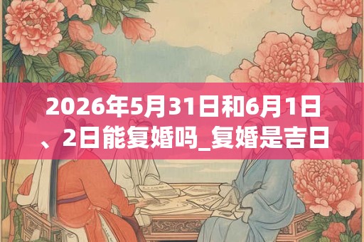2026年5月31日和6月1日、2日能复婚吗_复婚是吉日吗 2026年5月31日和6月1日、2日能复婚吗_复婚是吉日吗