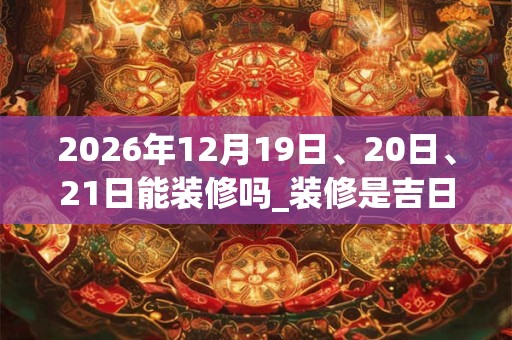 2026年12月19日、20日、21日能装修吗_装修是吉日吗 2026年12月19日、20日、21日能装修吗_装修是吉日吗