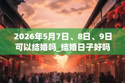 2026年5月7日、8日、9日可以结婚吗_结婚日子好吗 2026年5月7日、8日、9日可以结婚吗_结婚日子好吗