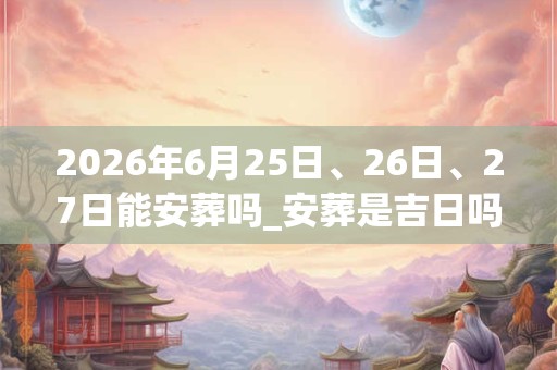 2026年6月25日、26日、27日能安葬吗_安葬是吉日吗