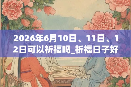 2026年6月10日、11日、12日可以祈福吗_祈福日子好吗 2026年6月10日、11日、12日可以祈福吗_祈福日子好吗