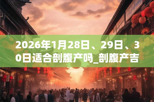 2026年1月28日、29日、30日适合剖腹产吗_剖腹产吉利吗 2026年1月28日、29日、30日适合剖腹产吗_剖腹产吉利吗