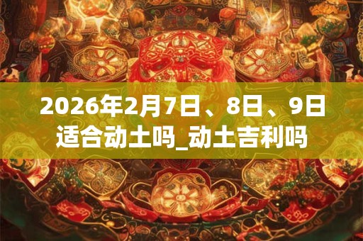 2026年2月7日、8日、9日适合动土吗_动土吉利吗 2026年2月7日、8日、9日适合动土吗_动土吉利吗