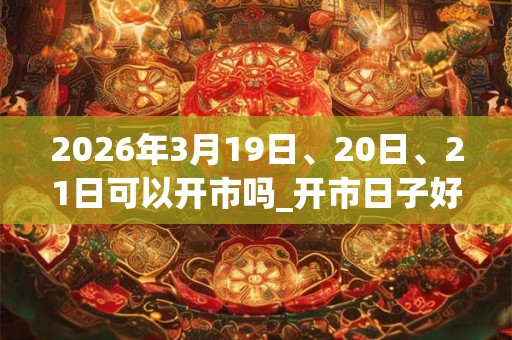 2026年3月19日、20日、21日可以开市吗_开市日子好吗