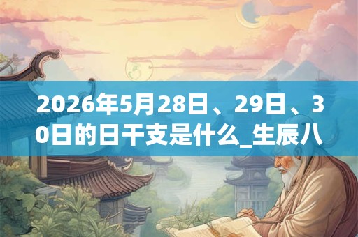 2026年5月28日、29日、30日的日干支是什么_生辰八字 2026年5月28日、29日、30日的日干支是什么_生辰八字