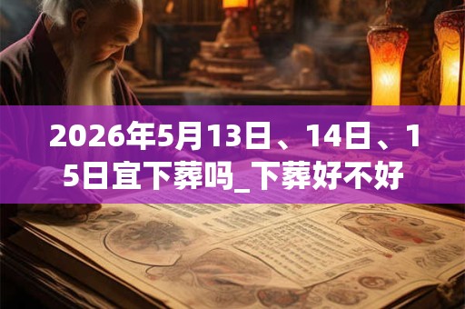 2026年5月13日、14日、15日宜下葬吗_下葬好不好