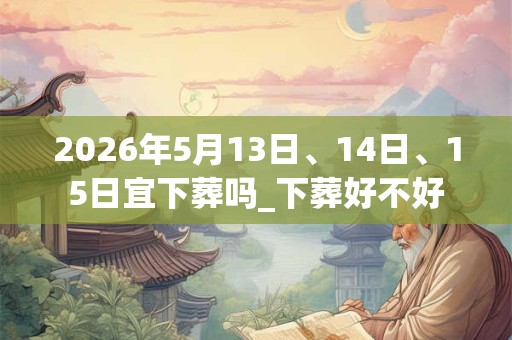 2026年5月13日、14日、15日宜下葬吗_下葬好不好 2026年5月13日、14日、15日宜下葬吗_下葬好不好