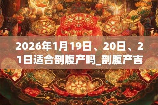 2026年1月19日、20日、21日适合剖腹产吗_剖腹产吉利吗 2026年1月19日、20日、21日适合剖腹产吗_剖腹产吉利吗