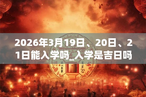 2026年3月19日、20日、21日能入学吗_入学是吉日吗 2026年3月19日、20日、21日能入学吗_入学是吉日吗
