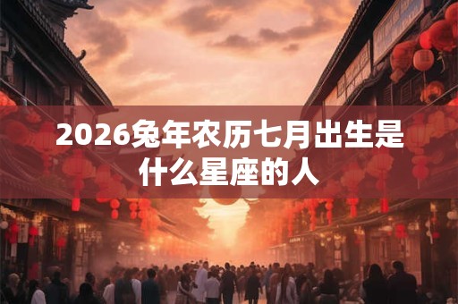 2026兔年农历七月出生是什么星座的人