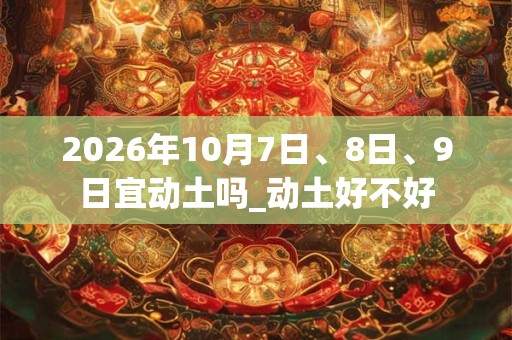 2026年10月7日、8日、9日宜动土吗_动土好不好 2026年10月7日、8日、9日宜动土吗_动土好不好