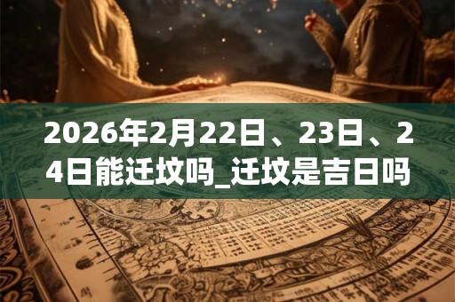 2026年2月22日、23日、24日能迁坟吗_迁坟是吉日吗 2026年2月22日、23日、24日能迁坟吗_迁坟是吉日吗