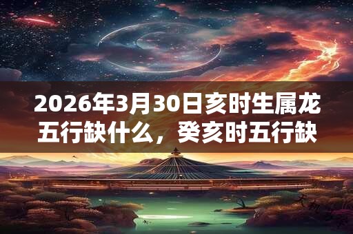 2026年3月30日亥时生属龙五行缺什么,癸亥时五行缺什么 2026年3月30日亥时生属龙五行缺什么,癸亥时五行缺什么