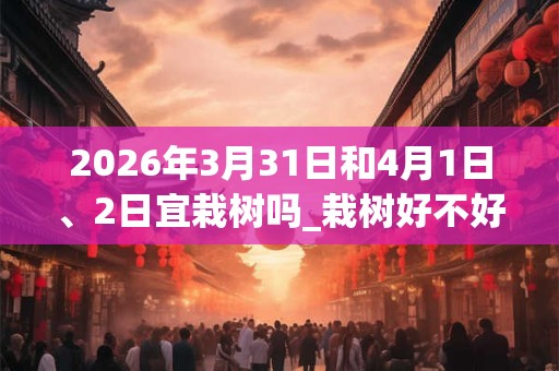 2026年3月31日和4月1日、2日宜栽树吗_栽树好不好