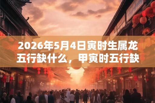 2026年5月4日寅时生属龙五行缺什么,甲寅时五行缺什么 2026年5月4日寅时生属龙五行缺什么,甲寅时五行缺什么