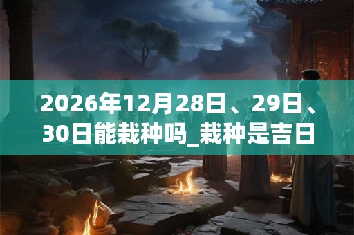 2026年12月28日、29日、30日能栽种吗_栽种是吉日吗 2026年12月28日、29日、30日能栽种吗_栽种是吉日吗