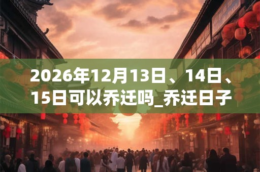2026年12月13日、14日、15日可以乔迁吗_乔迁日子好吗