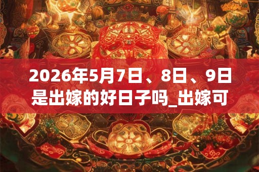 2026年5月7日、8日、9日是出嫁的好日子吗_出嫁可以吗 2026年5月7日、8日、9日是出嫁的好日子吗_出嫁可以吗
