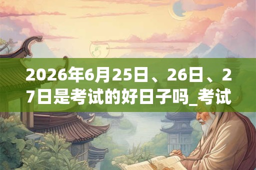2026年6月25日、26日、27日是考试的好日子吗_考试可以吗 2026年6月25日、26日、27日是考试的好日子吗_考试可以吗