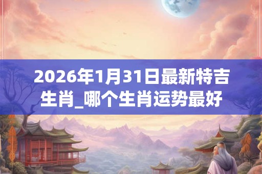 2026年1月31日最新特吉生肖_哪个生肖运势最好