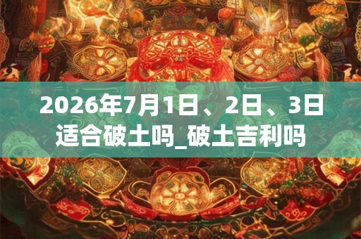 2026年7月1日、2日、3日适合破土吗_破土吉利吗 2026年7月1日、2日、3日适合破土吗_破土吉利吗