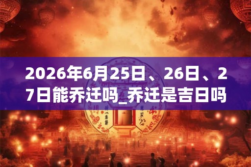 2026年6月25日、26日、27日能乔迁吗_乔迁是吉日吗 2026年6月25日、26日、27日能乔迁吗_乔迁是吉日吗