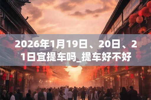 2026年1月19日、20日、21日宜提车吗_提车好不好 2026年1月19日、20日、21日宜提车吗_提车好不好
