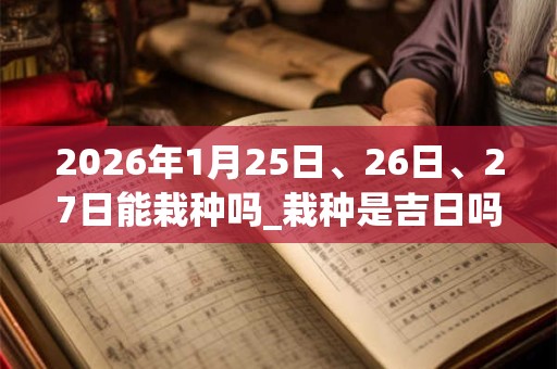 2026年1月25日、26日、27日能栽种吗_栽种是吉日吗 2026年1月25日、26日、27日能栽种吗_栽种是吉日吗