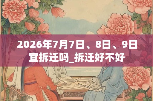 2026年7月7日、8日、9日宜拆迁吗_拆迁好不好 2026年7月7日、8日、9日宜拆迁吗_拆迁好不好