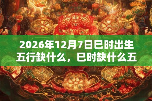 2026年12月7日巳时出生五行缺什么，巳时缺什么五行