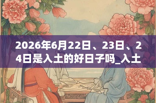 2026年6月22日、23日、24日是入土的好日子吗_入土可以吗