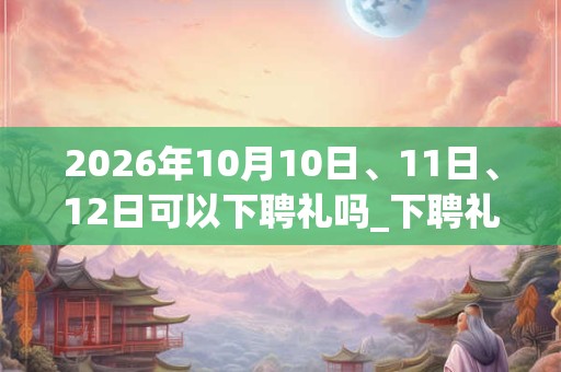 2026年10月10日、11日、12日可以下聘礼吗_下聘礼日子好吗 2026年10月10日、11日、12日可以下聘礼吗_下聘礼日子好吗