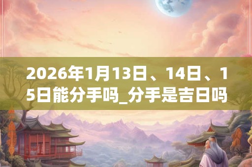 2026年1月13日、14日、15日能分手吗_分手是吉日吗 2026年1月13日、14日、15日能分手吗_分手是吉日吗