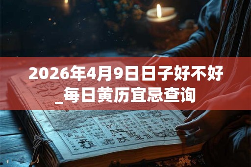 2026年4月9日日子好不好_每日黄历宜忌查询 2026年4月9日日子好不好_每日黄历宜忌查询