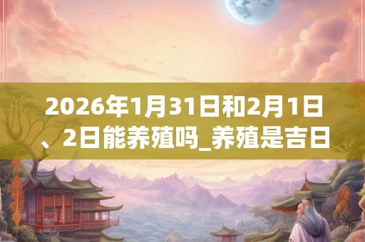 2026年1月31日和2月1日、2日能养殖吗_养殖是吉日吗 2026年1月31日和2月1日、2日能养殖吗_养殖是吉日吗