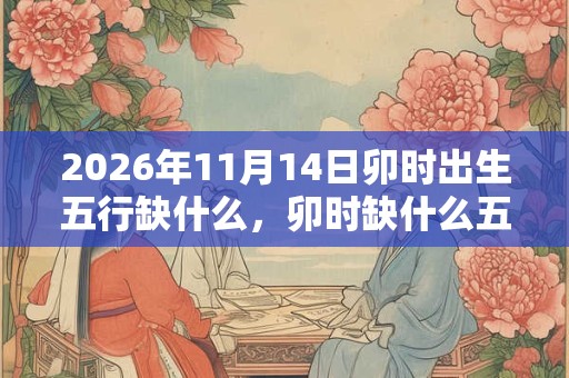 2026年11月14日卯时出生五行缺什么,卯时缺什么五行 2026年11月14日卯时出生五行缺什么,卯时缺什么五行