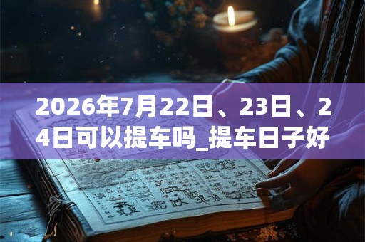 2026年7月22日、23日、24日可以提车吗_提车日子好吗 2026年7月22日、23日、24日可以提车吗_提车日子好吗