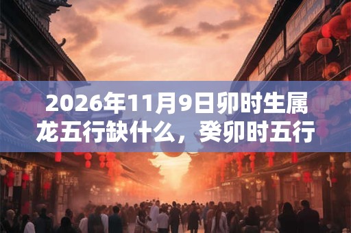 2026年11月9日卯时生属龙五行缺什么,癸卯时五行缺什么 2026年11月9日卯时生属龙五行缺什么,癸卯时五行缺什么