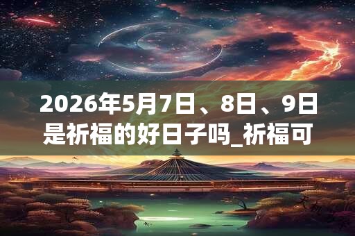 2026年5月7日、8日、9日是祈福的好日子吗_祈福可以吗 2026年5月7日、8日、9日是祈福的好日子吗_祈福可以吗