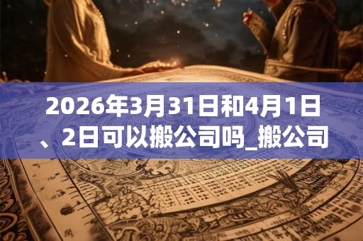 2026年3月31日和4月1日、2日可以搬公司吗_搬公司日子好吗 2026年3月31日和4月1日、2日可以搬公司吗_搬公司日子好吗