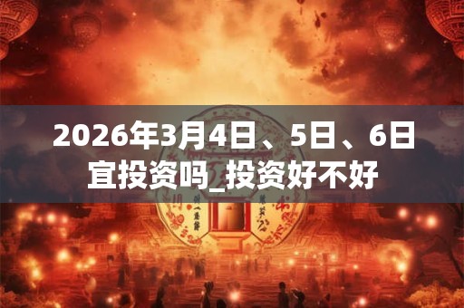 2026年3月4日、5日、6日宜投资吗_投资好不好